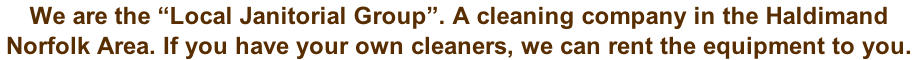 We are the “Local Janitorial Group”. A cleaning company in the Haldimand  Norfolk Area. If you have your own cleaners, we can rent the equipment to you.